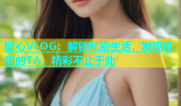 糖心VLOG：解锁私密生活，发现真实的TA，精彩不止于此