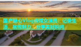 国产糖心Vlog传媒女演员：记录生活，展现魅力，分享美好瞬间