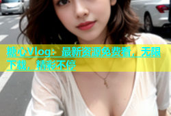 糖心Vlog：最新资源免费看，无限下载，精彩不停