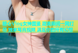 糖心Vlog女神图鉴 甜美瞬间一网打尽 独家写真视频 满足你的所有幻想