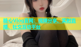 糖心Vlog官网：视频分享、实时直播、社交互动平台