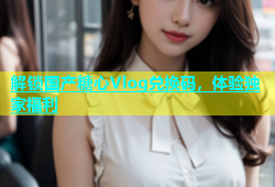 解锁国产糖心Vlog兑换码，体验独家福利