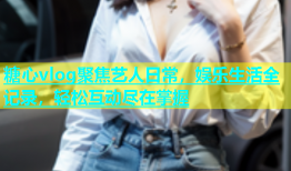 糖心vlog聚焦艺人日常，娱乐生活全记录，轻松互动尽在掌握