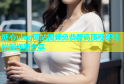 糖心vlog网站视频免费看高质视频轻松制作与分享