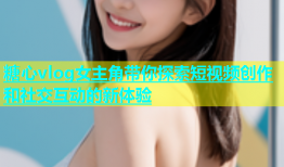 糖心vlog女主角带你探索短视频创作和社交互动的新体验
