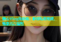 糖心Vlog兑换码：解锁私密视频，畅享高清福利