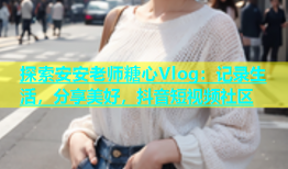 探索安安老师糖心Vlog：记录生活，分享美好，抖音短视频社区
