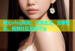 糖心vlog阿离：记录生活，分享快乐，视频社区互动平台