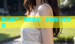 糖心国产：视觉盛宴，零距离心动体验