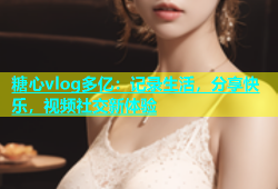 糖心vlog多亿：记录生活，分享快乐，视频社交新体验