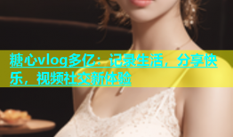 糖心vlog多亿：记录生活，分享快乐，视频社交新体验