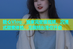 糖心Vlog：独家完整版视频，沉浸式甜蜜体验，无限精彩等你开启