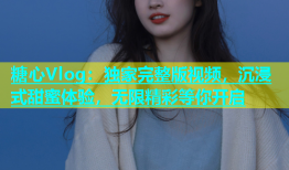 糖心Vlog：独家完整版视频，沉浸式甜蜜体验，无限精彩等你开启