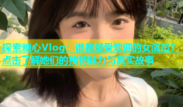 探索糖心Vlog：谁是最受欢迎的女演员？点击了解她们的独特魅力与真实故事