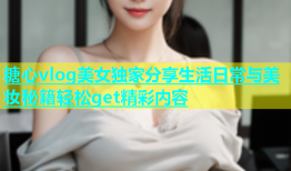 糖心vlog美女独家分享生活日常与美妆秘籍轻松get精彩内容