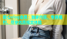 糖心vlog会员：独家内容、专属福利，尽享优质视觉体验