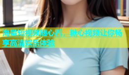 海量短视频随心看，糖心视频让你畅享高清娱乐体验