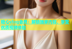 糖心vlog会员：解锁独家内容，享受优质视频体验