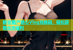 解锁国产糖心Vlog兑换码，轻松获取优惠福利
