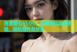 探索糖心VLOG：短视频社交新体验，轻松创作与分享