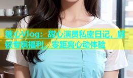 糖心Vlog：甜心演员私密日记，解锁专属福利，零距离心动体验