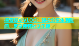 探索糖心VLOG：轻松分享生活瞬间，尽享视频社交乐趣