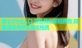 糖心Vlog入口 黄色精彩即刻拥有 甜蜜诱惑与你零距离相拥