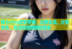 糖心vlog安安学姐：记录生活，分享快乐，高清短视频随时畅享