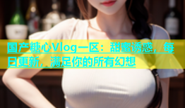 国产糖心Vlog一区：甜蜜诱惑，每日更新，满足你的所有幻想