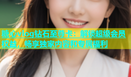 糖心vlog钻石至尊卡：解锁超级会员权益，畅享独家内容和专属福利