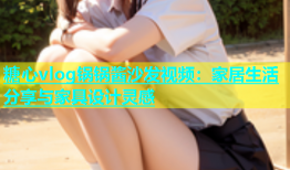 糖心vlog锅锅酱沙发视频：家居生活分享与家具设计灵感