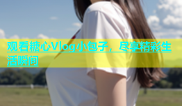 观看糖心Vlog小包子，尽享精彩生活瞬间