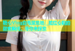 糖心Vlog白毛聚集地：脸红心跳的甜蜜瞬间，等你来探索