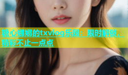 糖心娜娜的txvlog乐园：限时解锁，精彩不止一点点
