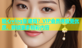 糖心vlog靠谱吗？VIP会员体验更优质，解锁更多精彩内容