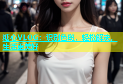 糖心VLOG：识别色斑，轻松解决，生活更美好