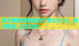 柚子老师带你体验VIP糖心Vlog：高清视频、创意社交