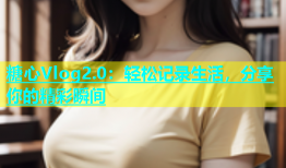 糖心Vlog2.0：轻松记录生活，分享你的精彩瞬间
