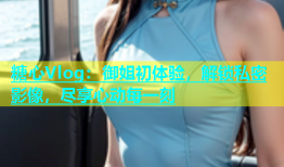 糖心Vlog：御姐初体验，解锁私密影像，尽享心动每一刻