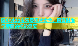 糖心vlog女演员图片大全，探索时尚与美丽的视觉盛宴