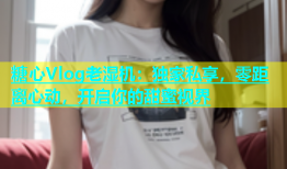 糖心Vlog老湿机：独家私享，零距离心动，开启你的甜蜜视界