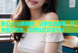 糖心vlog韩雅茜：记录生活瞬间，分享美好时光，视频社区互动平台
