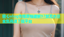 糖心vlog传媒原档破解97部无水印全集高速下载平台
