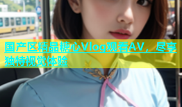 国产区精品糖心Vlog观看AV，尽享独特视觉体验