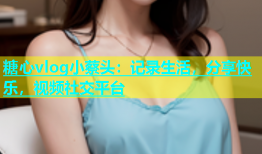 糖心vlog小蔡头：记录生活，分享快乐，视频社交平台