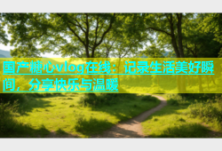 国产糖心vlog在线：记录生活美好瞬间，分享快乐与温暖