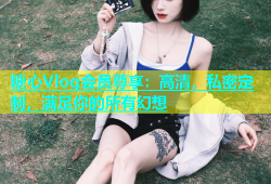 糖心Vlog会员尊享：高清，私密定制，满足你的所有幻想