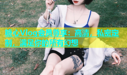 糖心Vlog会员尊享：高清，私密定制，满足你的所有幻想