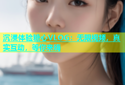 沉浸体验糖心VLOG：无限视频，真实互动，等你来嗨