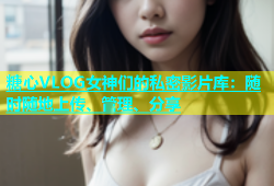 糖心VLOG女神们的私密影片库：随时随地上传、管理、分享